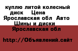 куплю литой колесный диск  › Цена ­ 5 000 - Ярославская обл. Авто » Шины и диски   . Ярославская обл.